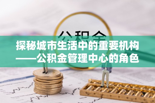 周宁探秘城市生活中的重要机构——公积金管理中心的角色与意义