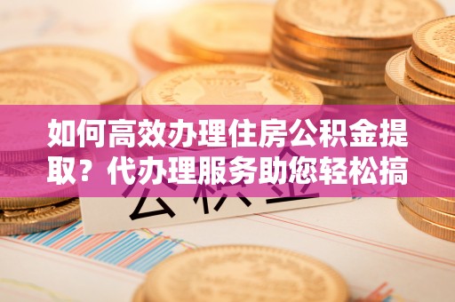 周宁如何高效办理住房公积金提取？代办理服务助您轻松搞定