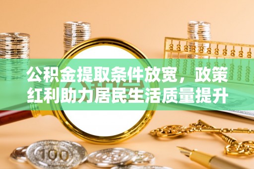 周宁公积金提取条件放宽，政策红利助力居民生活质量提升