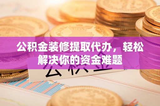 周宁公积金装修提取代办，轻松解决你的资金难题