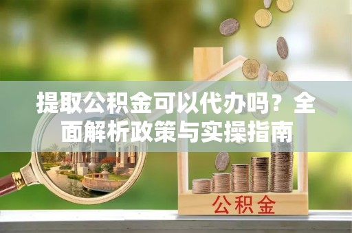 周宁提取公积金可以代办吗？全面解析政策与实操指南