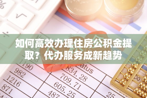 周宁如何高效办理住房公积金提取？代办服务成新趋势