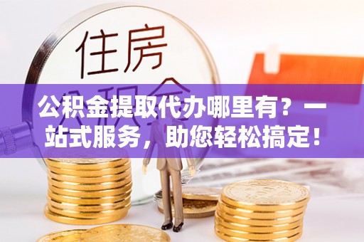 周宁公积金提取代办哪里有？一站式服务，助您轻松搞定！