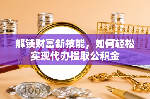 周宁解锁财富新技能，如何轻松实现代办提取公积金