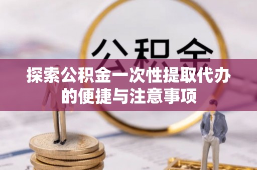 周宁探索公积金一次性提取代办的便捷与注意事项