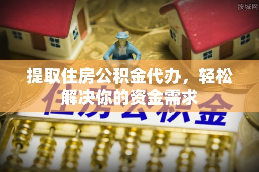 周宁提取住房公积金代办，轻松解决你的资金需求