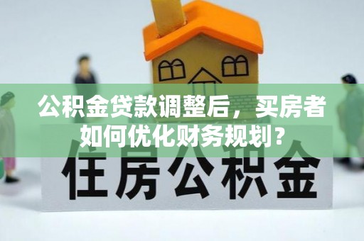 周宁公积金贷款调整后，买房者如何优化财务规划？