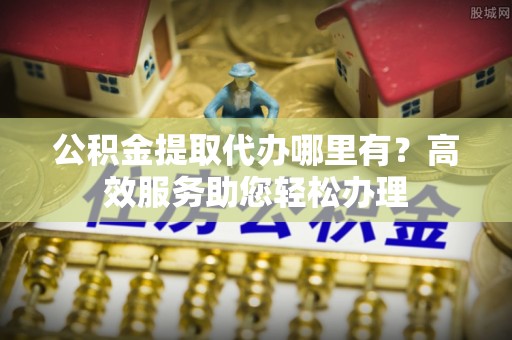周宁公积金提取代办哪里有？高效服务助您轻松办理