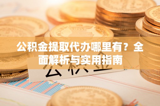 周宁公积金提取代办哪里有？全面解析与实用指南