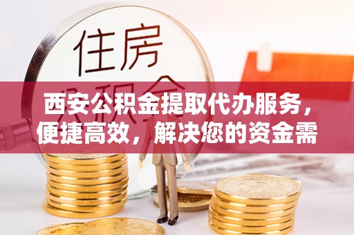 周宁西安公积金提取代办服务，便捷高效，解决您的资金需求