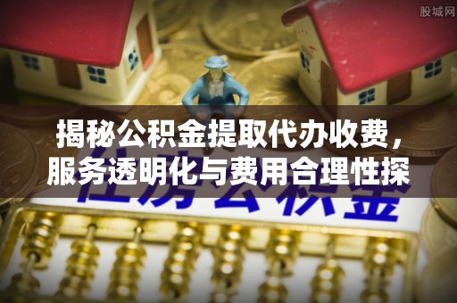 周宁揭秘公积金提取代办收费，服务透明化与费用合理性探讨