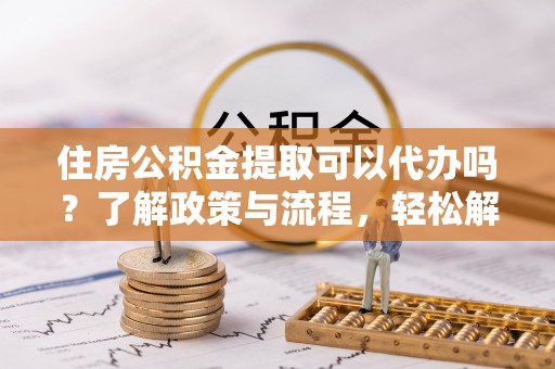 周宁住房公积金提取可以代办吗？了解政策与流程，轻松解决你的疑问