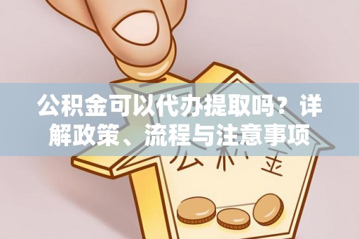 周宁公积金可以代办提取吗？详解政策、流程与注意事项