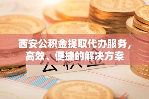 周宁西安公积金提取代办服务，高效、便捷的解决方案