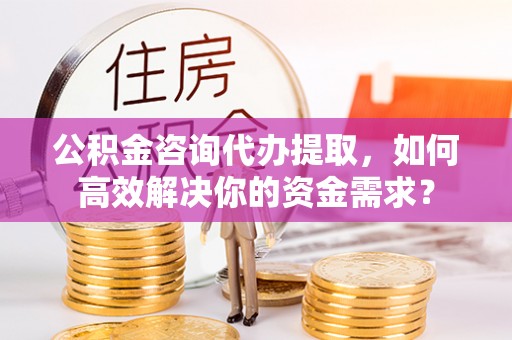 周宁公积金咨询代办提取，如何高效解决你的资金需求？