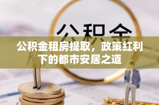 周宁公积金租房提取，政策红利下的都市安居之道