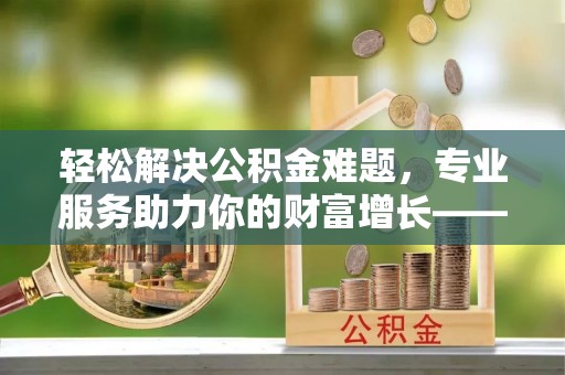 周宁轻松解决公积金难题，专业服务助力你的财富增长——代办公积金提取