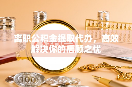 周宁离职公积金提取代办，高效解决你的后顾之忧