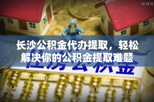 周宁长沙公积金代办提取，轻松解决你的公积金提取难题