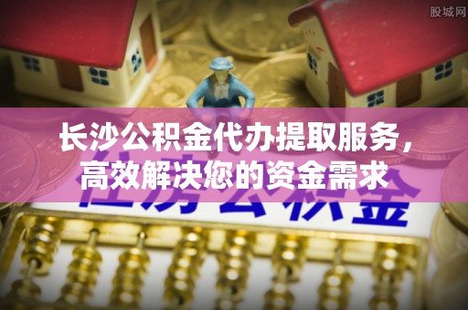 周宁长沙公积金代办提取服务，高效解决您的资金需求