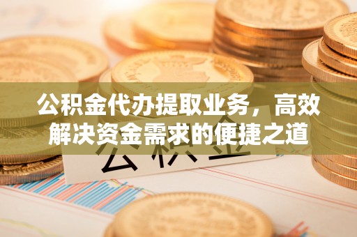 周宁公积金代办提取业务，高效解决资金需求的便捷之道