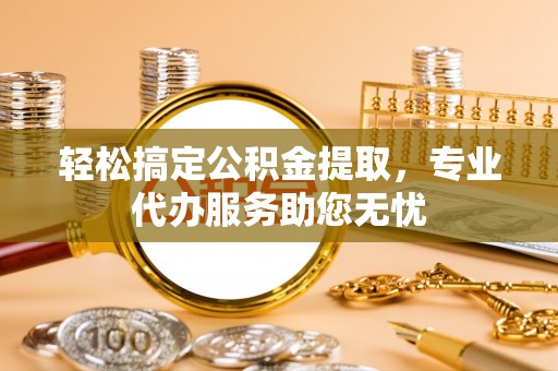 周宁轻松搞定公积金提取，专业代办服务助您无忧