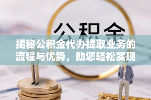 周宁揭秘公积金代办提取业务的流程与优势，助您轻松实现资金利用最大化