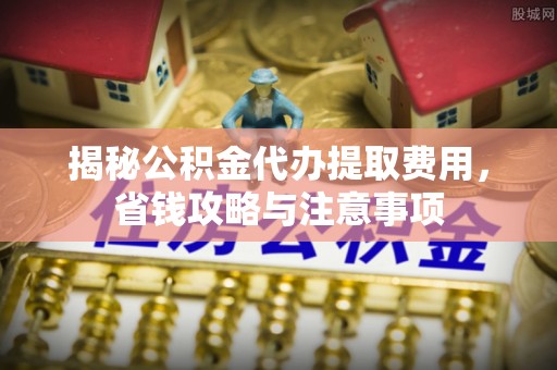周宁揭秘公积金代办提取费用，省钱攻略与注意事项
