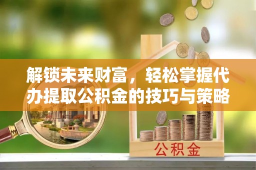 周宁解锁未来财富，轻松掌握代办提取公积金的技巧与策略