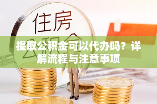 周宁提取公积金可以代办吗？详解流程与注意事项