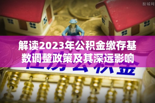 周宁解读2023年公积金缴存基数调整政策及其深远影响