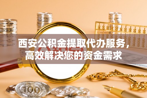 周宁西安公积金提取代办服务，高效解决您的资金需求