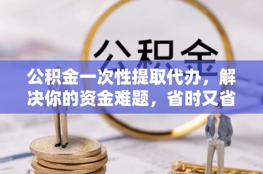 周宁公积金一次性提取代办，解决你的资金难题，省时又省心