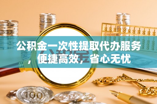 周宁公积金一次性提取代办服务，便捷高效，省心无忧