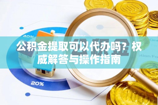周宁公积金提取可以代办吗？权威解答与操作指南