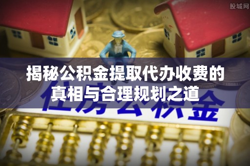 周宁揭秘公积金提取代办收费的真相与合理规划之道