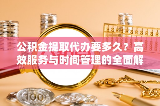 周宁公积金提取代办要多久？高效服务与时间管理的全面解析
