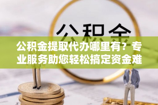 周宁公积金提取代办哪里有？专业服务助您轻松搞定资金难题