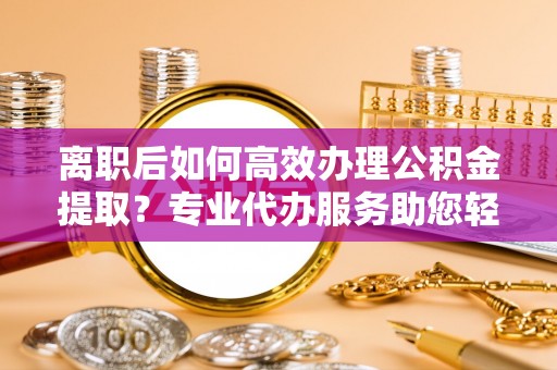 周宁离职后如何高效办理公积金提取？专业代办服务助您轻松搞定