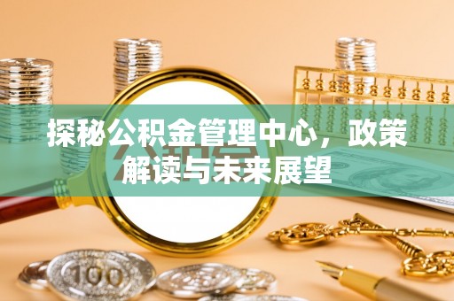 周宁探秘公积金管理中心，政策解读与未来展望