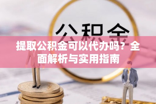 周宁提取公积金可以代办吗？全面解析与实用指南