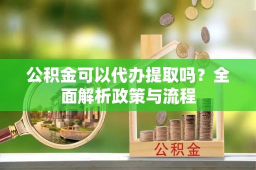 周宁公积金可以代办提取吗？全面解析政策与流程
