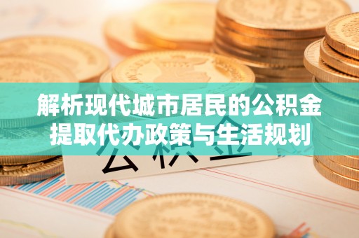 周宁解析现代城市居民的公积金提取代办政策与生活规划
