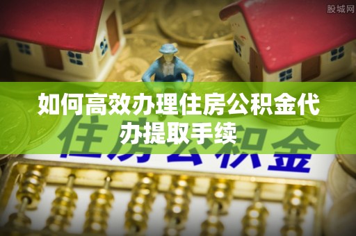 周宁如何高效办理住房公积金代办提取手续