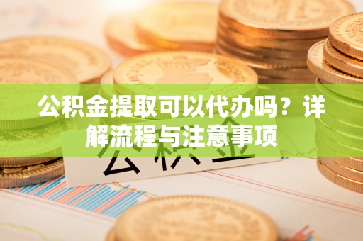 周宁公积金提取可以代办吗？详解流程与注意事项