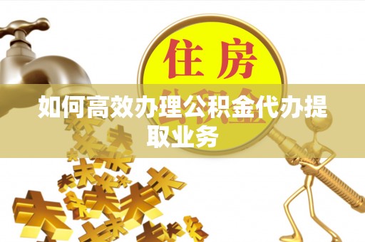 周宁如何高效办理公积金代办提取业务