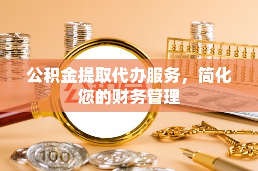 周宁公积金提取代办服务，简化您的财务管理