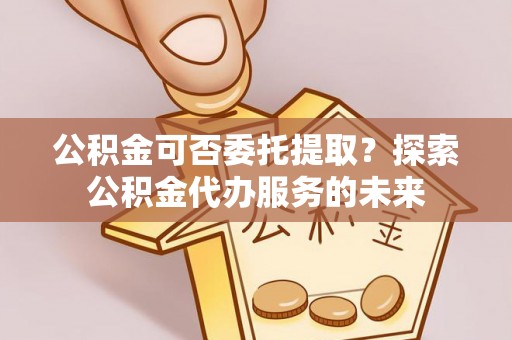 周宁公积金可否委托提取？探索公积金代办服务的未来