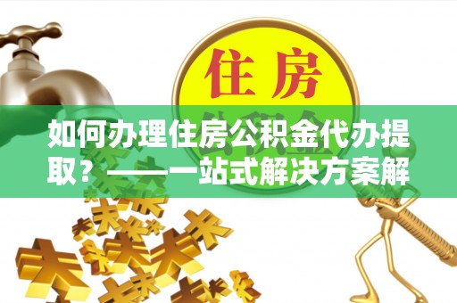 周宁如何办理住房公积金代办提取？——一站式解决方案解析