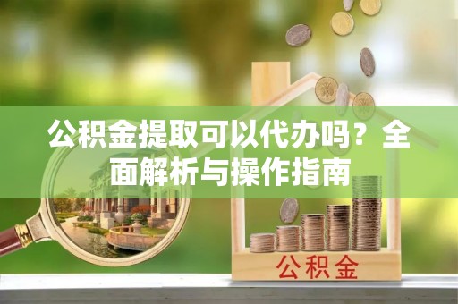 周宁公积金提取可以代办吗？全面解析与操作指南